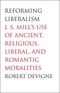 Title: Reforming Liberalism: J.S. Mill's Use of Ancient, Religious, Liberal, and Romantic Moralities, Author: Robert Devigne