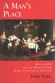 Title: A Man's Place: Masculinity and the Middle-Class Home in Victorian England, Author: John Tosh