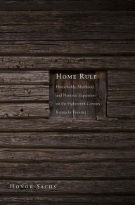 Title: Home Rule: Households, Manhood, and National Expansion on the Eighteenth-Century Kentucky Frontier, Author: Honor Sachs