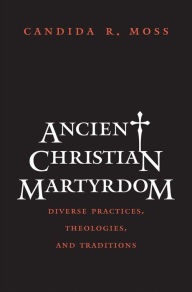 Title: Ancient Christian Martyrdom: Diverse Practices, Theologies, and Traditions, Author: Candida R. Moss