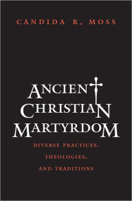 Title: Ancient Christian Martyrdom: Diverse Practices, Theologies, and Traditions, Author: Candida R. Moss