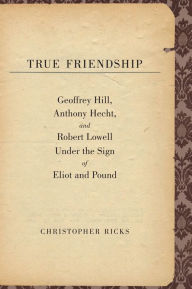 Title: True Friendship: Geoffrey Hill, Anthony Hecht, and Robert Lowell Under the Sign of Eliot and Pound, Author: Christopher Ricks