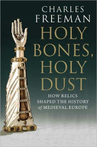 Title: Holy Bones, Holy Dust: How Relics Shaped the History of Medieval Europe, Author: Charles Freeman