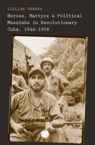 Title: Heroes, Martyrs, and Political Messiahs in Revolutionary Cuba, 1946-1958, Author: Lillian Guerra