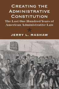 Title: Creating the Administrative Constitution: The Lost One Hundred Years of American Administrative Law, Author: Jerry L. Mashaw