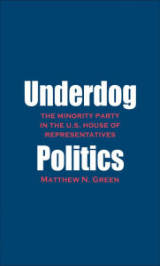 Title: Underdog Politics: The Minority Party in the U.S. House of Representatives, Author: Matthew N. Green
