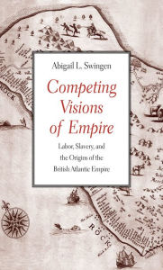 Title: Competing Visions of Empire: Labor, Slavery, and the Origins of the British Atlantic Empire, Author: Abigail L. Swingen