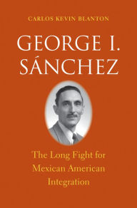 Title: George I. Sánchez: The Long Fight for Mexican American Integration, Author: Carlos Kevin Blanton