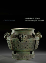 Title: Cast for Eternity: Ancient Ritual Bronzes from the Shanghai Museum, Author: Yang Liu