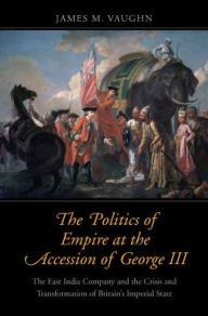 Title: The Politics of Empire at the Accession of George III: The East India Company and the Crisis and Transformation of Britain's Imperial State, Author: James M. Vaughn