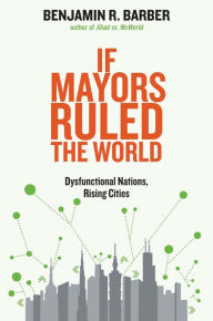 Title: If Mayors Ruled the World: Dysfunctional Nations, Rising Cities, Author: Benjamin R. Barber