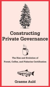 Title: Constructing Private Governance: The Rise and Evolution of Forest, Coffee, and Fisheries Certification, Author: Graeme Auld