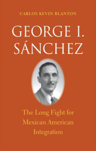 Title: George I. Sánchez: The Long Fight for Mexican American Integration, Author: Carlos Kevin Blanton