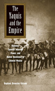 Title: The Yaquis and the Empire: Violence, Spanish Imperial Power, and Native Resilience in Colonial Mexico, Author: Raphael Brewster Folsom