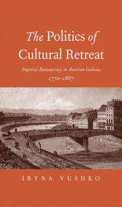 Title: The Politics of Cultural Retreat: Imperial Bureaucracy in Austrian Galicia, 1772-1867, Author: Iryna Vushko