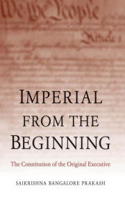 Title: Imperial from the Beginning: The Constitution of the Original Executive, Author: Saikrishna Bangalore Prakash