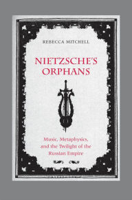 Title: Nietzsche's Orphans: Music, Metaphysics, and the Twilight of the Russian Empire, Author: Rebecca Mitchell