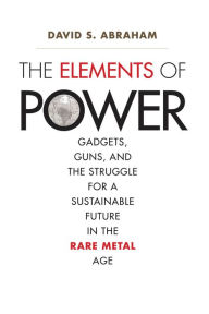 Title: The Elements of Power: Gadgets, Guns, and the Struggle for a Sustainable Future in the Rare Metal Age, Author: David S. Abraham David S.