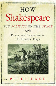 Title: How Shakespeare Put Politics on the Stage: Power and Succession in the History Plays, Author: Peter Lake