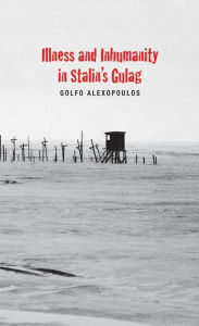 Title: Illness and Inhumanity in Stalin's Gulag, Author: Golfo Alexopoulos