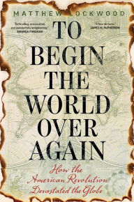 Title: To Begin the World Over Again: How the American Revolution Devastated the Globe, Author: Matthew Lockwood