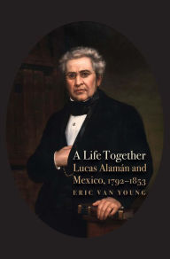 Title: A Life Together: Lucas Alaman and Mexico, 1792-1853, Author: Eric Van Young