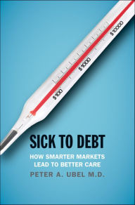 Title: Sick to Debt: How Smarter Markets Lead to Better Care, Author: Peter A. Ubel MD