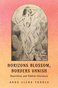 Title: Horizons Blossom, Borders Vanish: Anarchism and Yiddish Literature, Author: Anna Elena Torres