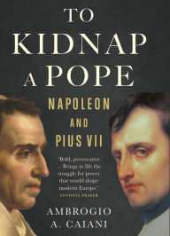 Title: To Kidnap a Pope: Napoleon and Pius VII, Author: Ambrogio A. Caiani