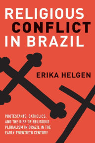 Title: Religious Conflict in Brazil: Protestants, Catholics, and the Rise of Religious Pluralism in the Early Twentieth Century, Author: Erika Helgen