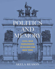 Title: Politics and Memory: Civil War Monuments in Gilded Age New York, Author: Akela Reason