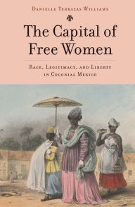 Title: The Capital of Free Women: Race, Legitimacy, and Liberty in Colonial Mexico, Author: Danielle Terrazas Williams