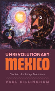Title: Unrevolutionary Mexico: The Birth of a Strange Dictatorship, Author: Paul Gillingham