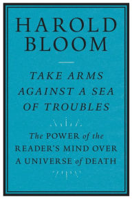 Title: Take Arms Against a Sea of Troubles: The Power of the Reader's Mind over a Universe of Death, Author: Harold Bloom