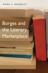 Title: Borges and the Literary Marketplace: How Editorial Practices Shaped Cosmopolitan Reading, Author: Nora C. Benedict