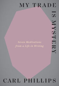 Title: My Trade Is Mystery: Seven Meditations from a Life in Writing, Author: Carl Phillips