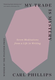 Title: My Trade Is Mystery: Seven Meditations from a Life in Writing, Author: Carl Phillips