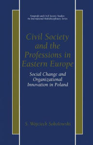Title: Civil Society and the Professions in Eastern Europe: Social Change and Organizational Innovation in Poland / Edition 1, Author: S. Wojciech Sokolowski