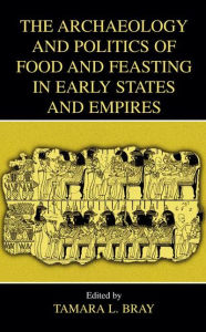 Title: The Archaeology and Politics of Food and Feasting in Early States and Empires / Edition 1, Author: Tamara L. Bray