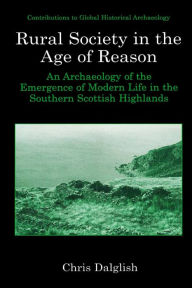 Title: Rural Society in the Age of Reason: An Archaeology of the Emergence of Modern Life in the Southern Scottish Highlands, Author: Chris J. Dalglish