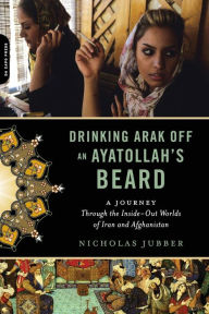 Title: Drinking Arak Off an Ayatollah's Beard: A Journey Through the Inside-Out Worlds of Iran and Afghanistan, Author: Nicholas Jubber