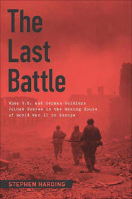 Title: The Last Battle: When U.S. and German Soldiers Joined Forces in the Waning Hours of World War II in Europe, Author: Stephen Harding