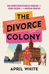 Title: The Divorce Colony: How Women Revolutionized Marriage and Found Freedom on the American Frontier, Author: April White