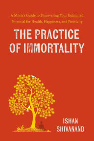 Title: The Practice of Immortality: A Monk's Guide to Discovering Your Unlimited Potential for Health, Happiness, and Positivity, Author: Ishan Shivanand