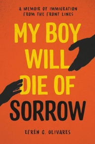 Title: My Boy Will Die of Sorrow: A Memoir of Immigration From the Front Lines, Author: Efrén C. Olivares