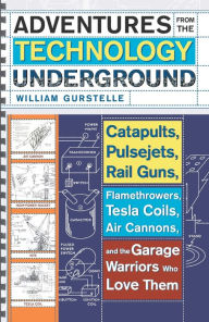 Title: Adventures from the Technology Underground: Catapults, Pulsejets, Rail Guns, Flamethrowers, Tesla Coils, Air Cannons, and the Garage Warriors Who Love Them, Author: William Gurstelle