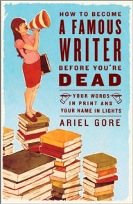 Title: How to Become a Famous Writer Before You're Dead: Your Words in Print and Your Name in Lights, Author: Ariel Gore