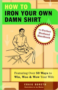 Title: How to Iron Your Own Damn Shirt: The Perfect Husband Handbook Featuring over 50 Foolproof Ways to Win, Woo and Wow Your Wife, Author: Craig Boreth