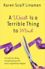 Title: A Waist Is a Terrible Thing to Mind: Loving Your Body, Accepting Yourself, and Living Without Regret, Author: Karen Linamen