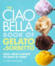 Title: The Ciao Bella Book of Gelato and Sorbetto: Bold, Fresh Flavors to Make at Home: A Cookbook, Author: F. W. Pearce